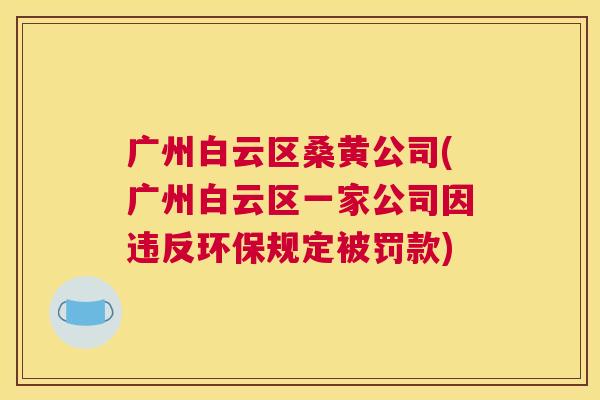 广州白云区桑黄公司(广州白云区一家公司因违反环保规定被罚款) 广州白云区桑黄公司(广州白云区一家公司因违反环保规定被罚款)