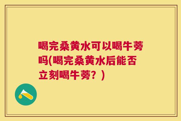 喝完桑黄水可以喝牛蒡吗(喝完桑黄水后能否立刻喝牛蒡?) 喝完桑黄水可以喝牛蒡吗(喝完桑黄水后能否立刻喝牛蒡?)