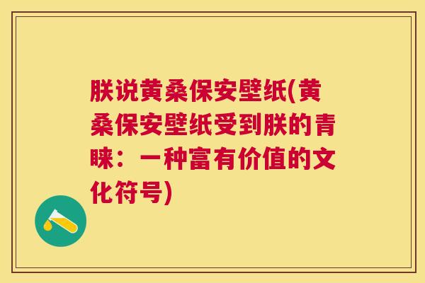 朕说黄桑保安壁纸(黄桑保安壁纸受到朕的青睐:一种富有价值的文化符号) 朕说黄桑保安壁纸(黄桑保安壁纸受到朕的青睐:一种富有价值的文化符号)