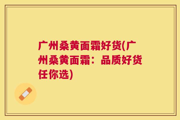 广州桑黄面霜好货(广州桑黄面霜:品质好货任你选) 广州桑黄面霜好货(广州桑黄面霜:品质好货任你选)