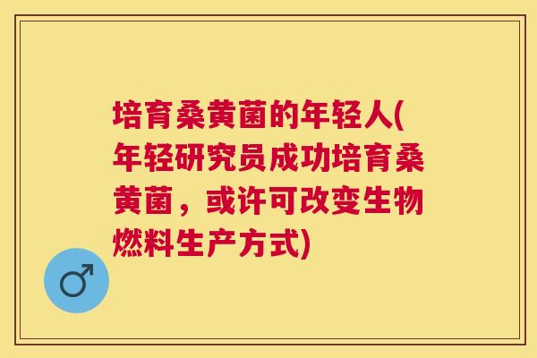 培育桑黄菌的年轻人(年轻研究员成功培育桑黄菌,或许可改变生物燃料生产方式) 培育桑黄菌的年轻人(年轻研究员成功培育桑黄菌,或许可改变生物燃料生产方式)