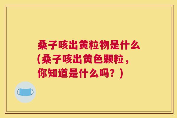 桑子咳出黄粒物是什么(桑子咳出黄色颗粒,你知道是什么吗?) 桑子咳出黄粒物是什么(桑子咳出黄色颗粒,你知道是什么吗?)