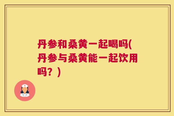 丹参和桑黄一起喝吗(丹参与桑黄能一起饮用吗?) 丹参和桑黄一起喝吗(丹参与桑黄能一起饮用吗?)