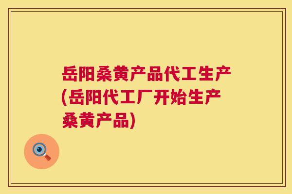 岳阳桑黄产品代工生产(岳阳代工厂开始生产桑黄产品)