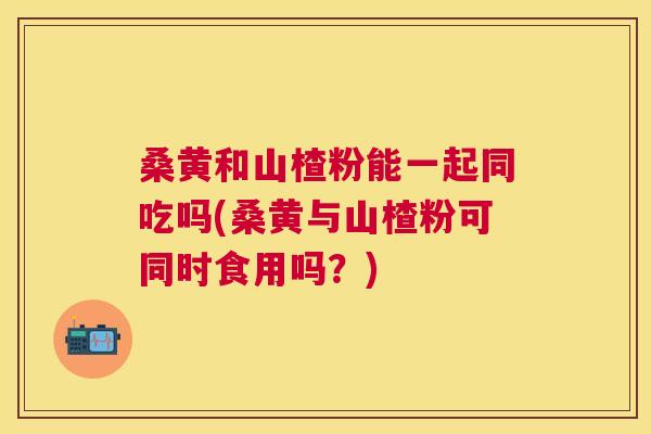 桑黄和山楂粉能一起同吃吗(桑黄与山楂粉可同时食用吗？)