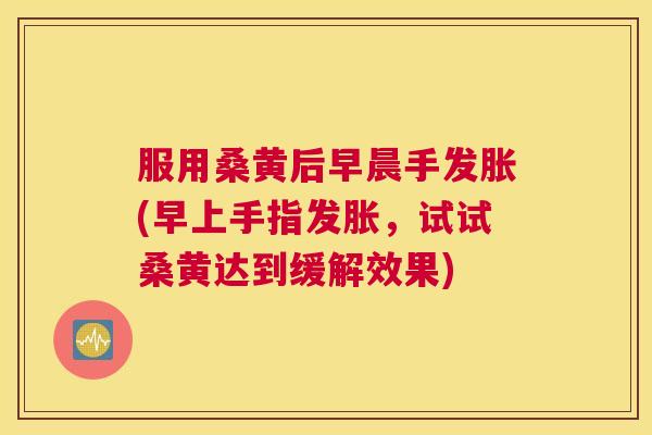 服用桑黄后早晨手发胀(早上手指发胀,试试桑黄达到缓解效果) 服用桑黄后早晨手发胀(早上手指发胀,试试桑黄达到缓解效果)