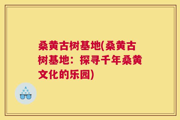 桑黄古树基地(桑黄古树基地:探寻千年桑黄文化的乐园) 桑黄古树基地(桑黄古树基地:探寻千年桑黄文化的乐园)