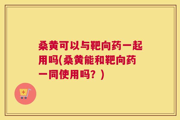 桑黄可以与靶向药一起用吗(桑黄能和靶向药一同使用吗？)