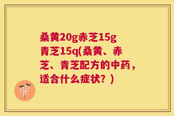 桑黄20g赤芝15g青芝15q(桑黄、赤芝、青芝配方的,适合什么症状?) 桑黄20g赤芝15g青芝15q(桑黄、赤芝、青芝配方的,适合什么症状?)