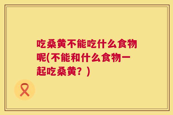 吃桑黄不能吃什么食物呢(不能和什么食物一起吃桑黄？)