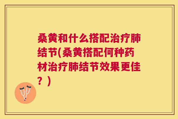 桑黄和什么搭配结节(桑黄搭配何种药材结节效果更佳?) 桑黄和什么搭配结节(桑黄搭配何种药材结节效果更佳?)