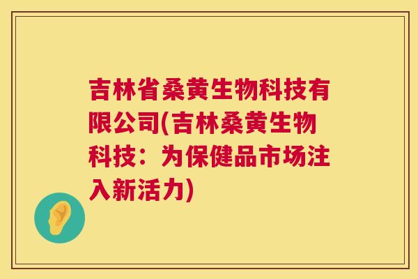 吉林省桑黄生物科技有限公司(吉林桑黄生物科技:为保健品市场注入新活力) 吉林省桑黄生物科技有限公司(吉林桑黄生物科技:为保健品市场注入新活力)