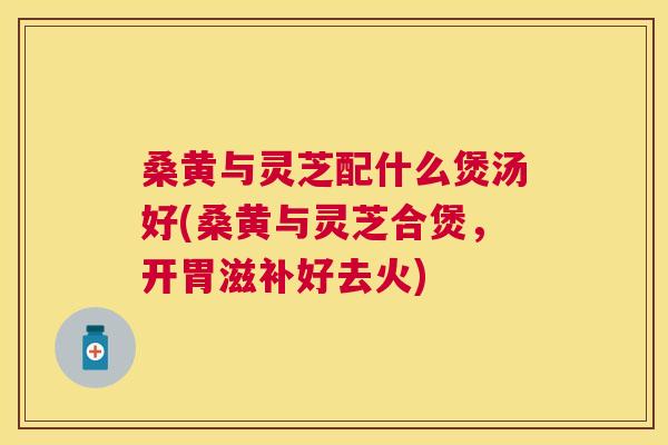 桑黄与灵芝配什么煲汤好(桑黄与灵芝合煲,开胃滋补好去火) 桑黄与灵芝配什么煲汤好(桑黄与灵芝合煲,开胃滋补好去火)