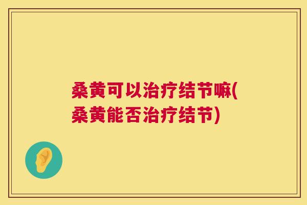 桑黄可以结节嘛(桑黄能否结节) 桑黄可以结节嘛(桑黄能否结节)