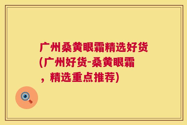 广州桑黄眼霜精选好货(广州好货-桑黄眼霜,精选重点推荐) 广州桑黄眼霜精选好货(广州好货-桑黄眼霜,精选重点推荐)