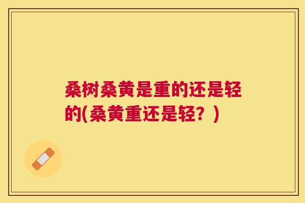 桑树桑黄是重的还是轻的(桑黄重还是轻?) 桑树桑黄是重的还是轻的(桑黄重还是轻?)