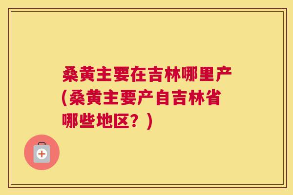 桑黄主要在吉林哪里产(桑黄主要产自吉林省哪些地区?) 桑黄主要在吉林哪里产(桑黄主要产自吉林省哪些地区?)