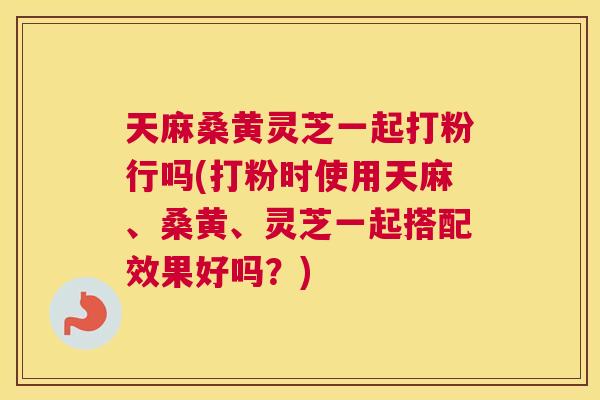 天麻桑黄灵芝一起打粉行吗(打粉时使用天麻、桑黄、灵芝一起搭配效果好吗?) 天麻桑黄灵芝一起打粉行吗(打粉时使用天麻、桑黄、灵芝一起搭配效果好吗?)