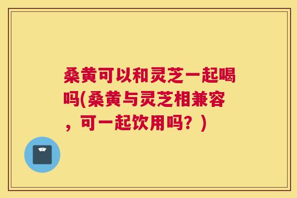 桑黄可以和灵芝一起喝吗(桑黄与灵芝相兼容，可一起饮用吗？)