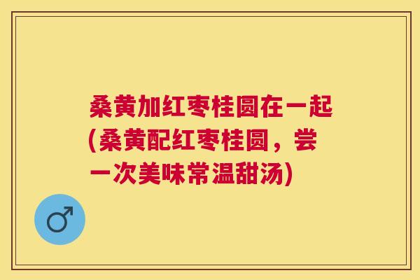 桑黄加红枣桂圆在一起(桑黄配红枣桂圆,尝一次美味常温甜汤) 桑黄加红枣桂圆在一起(桑黄配红枣桂圆,尝一次美味常温甜汤)