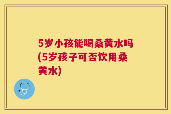 5岁小孩能喝桑黄水吗(5岁孩子可否饮用桑黄水) 5岁小孩能喝桑黄水吗(5岁孩子可否饮用桑黄水)