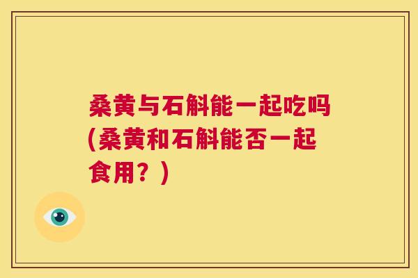 桑黄与石斛能一起吃吗(桑黄和石斛能否一起食用?) 桑黄与石斛能一起吃吗(桑黄和石斛能否一起食用?)