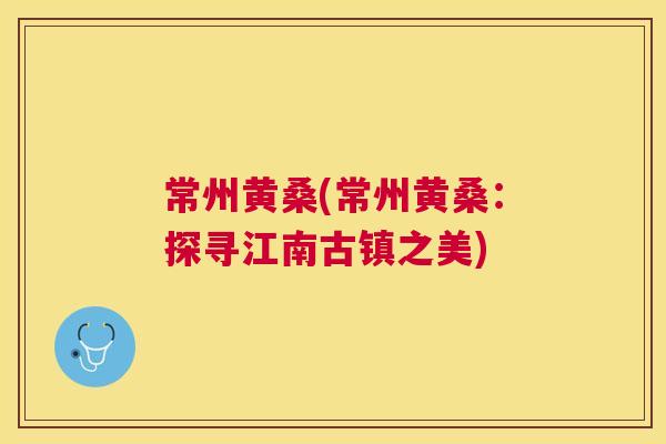 常州黄桑(常州黄桑:探寻江南古镇之美) 常州黄桑(常州黄桑:探寻江南古镇之美)