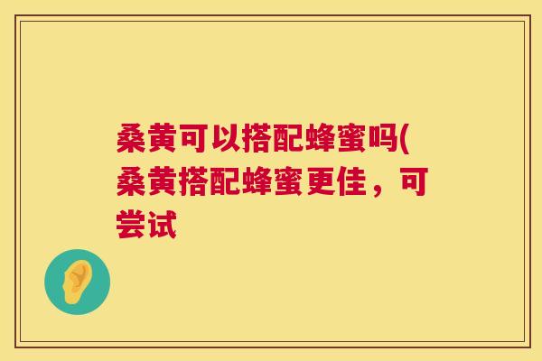 桑黄可以搭配蜂蜜吗(桑黄搭配蜂蜜更佳，可尝试