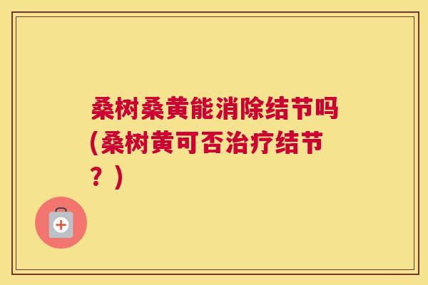 桑树桑黄能消除结节吗(桑树黄可否结节?) 桑树桑黄能消除结节吗(桑树黄可否结节?)