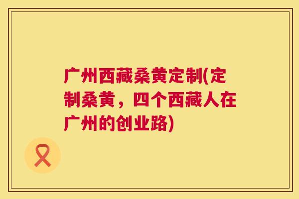 广州西藏桑黄定制(定制桑黄,四个西藏人在广州的创业路) 广州西藏桑黄定制(定制桑黄,四个西藏人在广州的创业路)