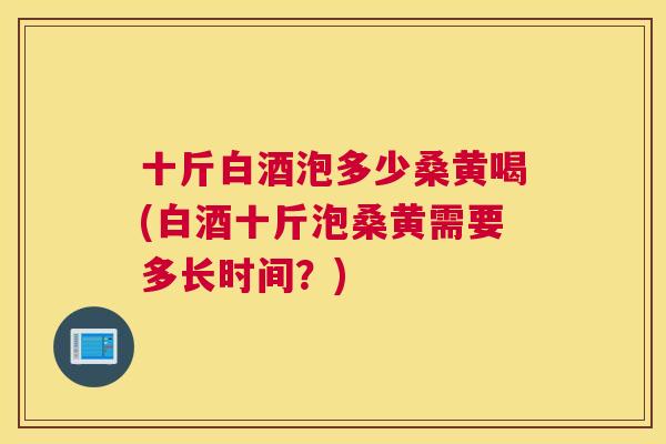 十斤白酒泡多少桑黄喝(白酒十斤泡桑黄需要多长时间?) 十斤白酒泡多少桑黄喝(白酒十斤泡桑黄需要多长时间?)