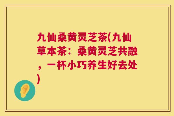 九仙桑黄灵芝茶(九仙草本茶:桑黄灵芝共融,一杯小巧养生好去处) 九仙桑黄灵芝茶(九仙草本茶:桑黄灵芝共融,一杯小巧养生好去处)