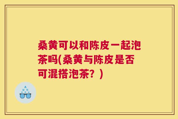 桑黄可以和陈皮一起泡茶吗(桑黄与陈皮是否可混搭泡茶?) 桑黄可以和陈皮一起泡茶吗(桑黄与陈皮是否可混搭泡茶?)