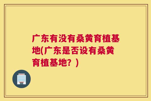 广东有没有桑黄育植基地(广东是否设有桑黄育植基地?) 广东有没有桑黄育植基地(广东是否设有桑黄育植基地?)