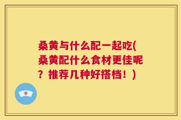 桑黄与什么配一起吃(桑黄配什么食材更佳呢?推荐几种好搭档!) 桑黄与什么配一起吃(桑黄配什么食材更佳呢?推荐几种好搭档!)
