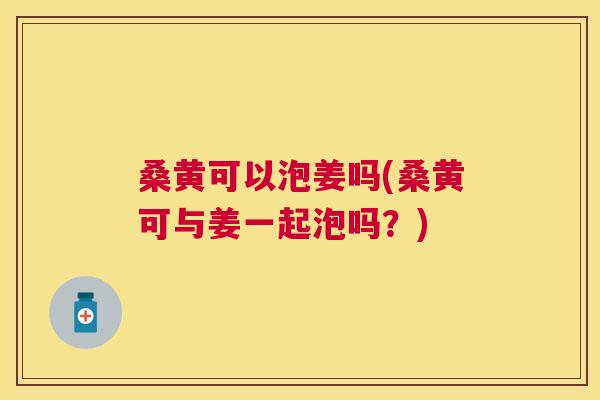 桑黄可以泡姜吗(桑黄可与姜一起泡吗?) 桑黄可以泡姜吗(桑黄可与姜一起泡吗?)