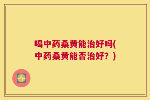 喝桑黄能好吗(桑黄能否好?) 喝桑黄能好吗(桑黄能否好?)
