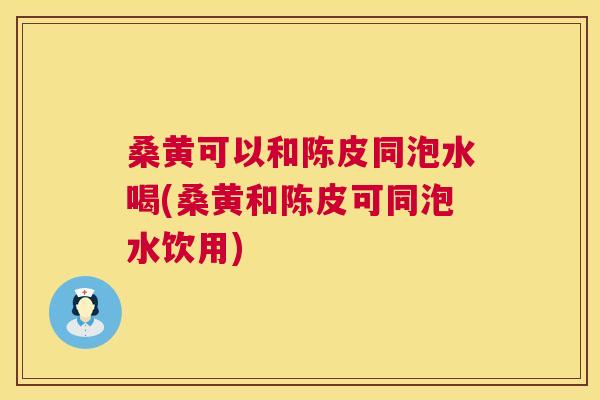 桑黄可以和陈皮同泡水喝(桑黄和陈皮可同泡水饮用) 桑黄可以和陈皮同泡水喝(桑黄和陈皮可同泡水饮用)