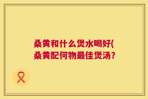 桑黄和什么煲水喝好(桑黄配何物佳煲汤？