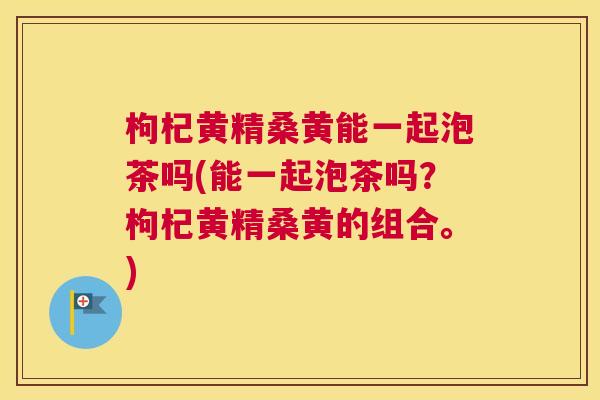 枸杞黄精桑黄能一起泡茶吗(能一起泡茶吗?枸杞黄精桑黄的组合。) 枸杞黄精桑黄能一起泡茶吗(能一起泡茶吗?枸杞黄精桑黄的组合。)