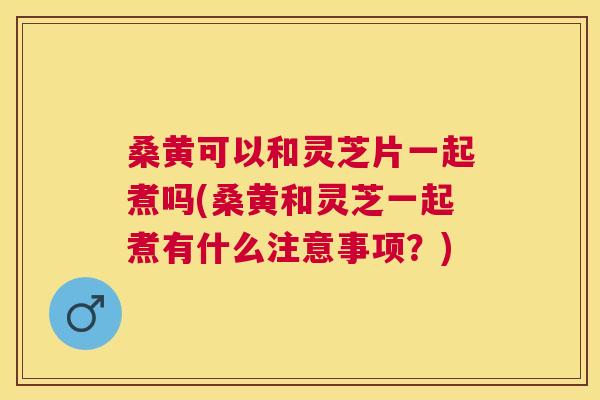 桑黄可以和灵芝片一起煮吗(桑黄和灵芝一起煮有什么注意事项?) 桑黄可以和灵芝片一起煮吗(桑黄和灵芝一起煮有什么注意事项?)