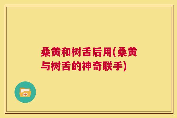 桑黄和树舌后用(桑黄与树舌的神奇联手) 桑黄和树舌后用(桑黄与树舌的神奇联手)
