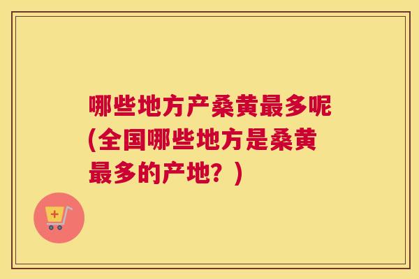 哪些地方产桑黄多呢(全国哪些地方是桑黄多的产地?) 哪些地方产桑黄多呢(全国哪些地方是桑黄多的产地?)