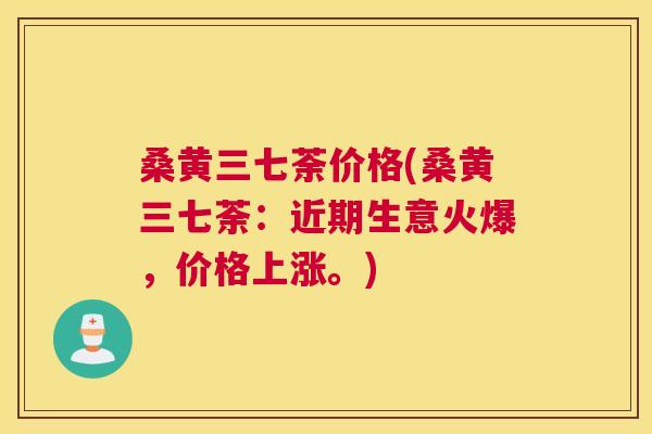 桑黄三七荼价格(桑黄三七荼:近期生意火爆,价格上涨。) 桑黄三七荼价格(桑黄三七荼:近期生意火爆,价格上涨。)