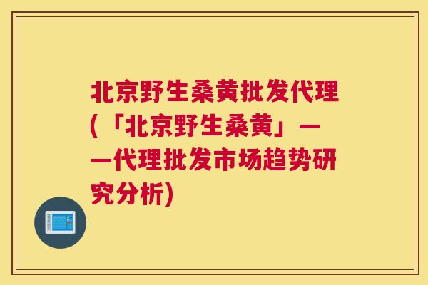 北京野生桑黄批发代理(「北京野生桑黄」——代理批发市场趋势研究分析) 北京野生桑黄批发代理(「北京野生桑黄」——代理批发市场趋势研究分析)