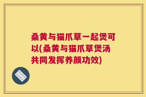 桑黄与猫爪草一起煲可以(桑黄与猫爪草煲汤共同发挥养颜功效) 桑黄与猫爪草一起煲可以(桑黄与猫爪草煲汤共同发挥养颜功效)