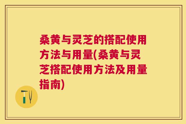 桑黄与灵芝的搭配使用方法与用量(桑黄与灵芝搭配使用方法及用量指南) 桑黄与灵芝的搭配使用方法与用量(桑黄与灵芝搭配使用方法及用量指南)