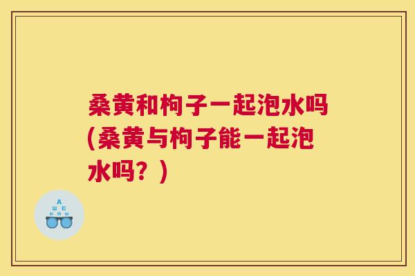 桑黄和枸子一起泡水吗(桑黄与枸子能一起泡水吗?) 桑黄和枸子一起泡水吗(桑黄与枸子能一起泡水吗?)