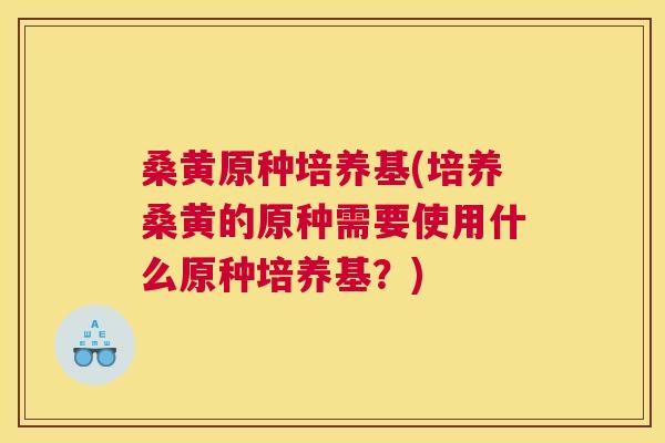 桑黄原种培养基(培养桑黄的原种需要使用什么原种培养基？)