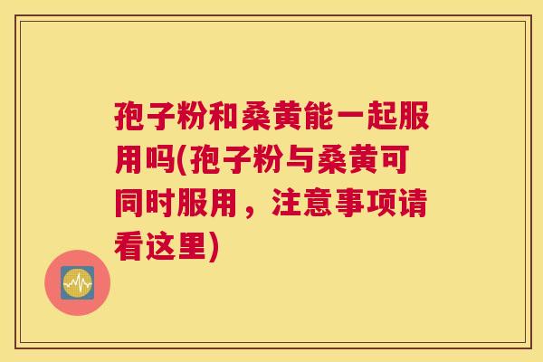 孢子粉和桑黄能一起服用吗(孢子粉与桑黄可同时服用,注意事项请看这里) 孢子粉和桑黄能一起服用吗(孢子粉与桑黄可同时服用,注意事项请看这里)